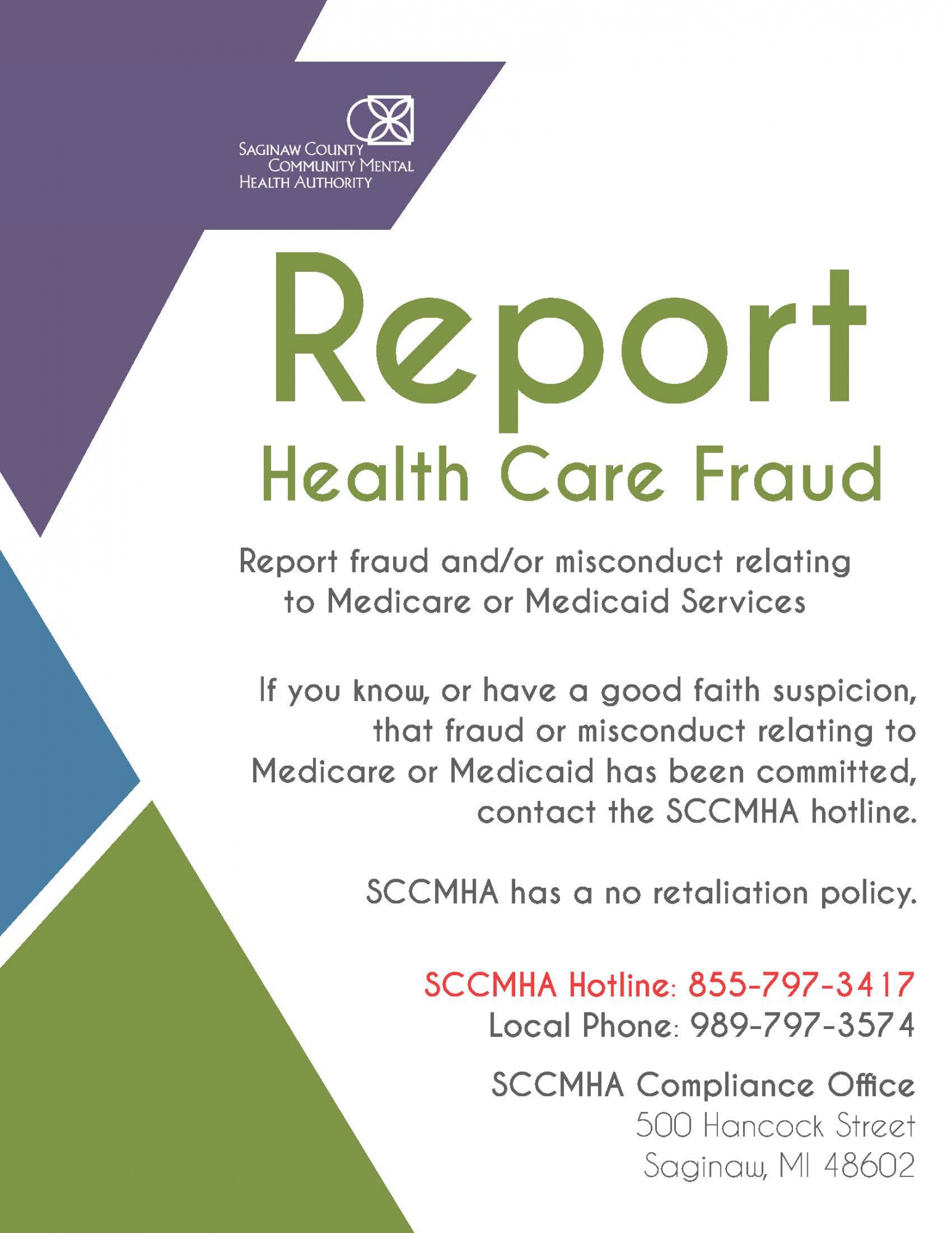 Report health care fraud. Report fraud and/or misconduct related to Medicare or Medicaid services. If you know, or have a good faith suspicion that fraud or misconduct relating to Medicare or Medicaid has been committed, contact the SCCMHA hotline. SCCMHA has a no retaliation policy. SCCMHA Hotline: 855-797-3417. Local Phone: 989-797-3574. SCCMHA Complaince Office: 500 Hancock St. Saginaw, MI 48602